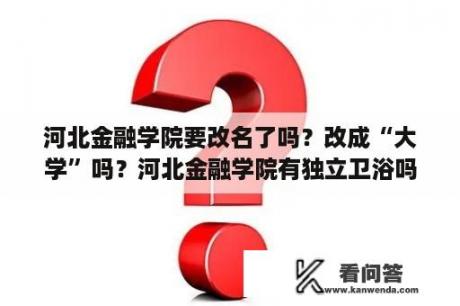 河北金融学院要改名了吗？改成“大学”吗？河北金融学院有独立卫浴吗？