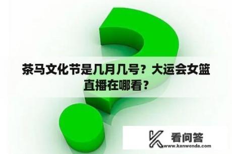 茶马文化节是几月几号？大运会女篮直播在哪看？