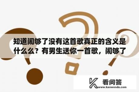 知道闹够了没有这首歌真正的含义是什么么？有男生送你一首歌，闹够了没有，还让看歌词，是什么意思啊？