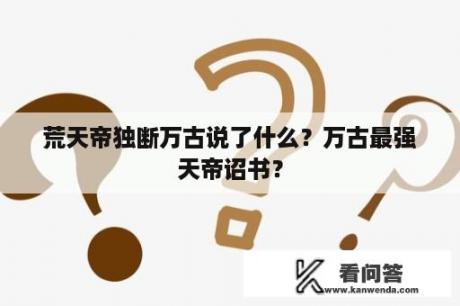 荒天帝独断万古说了什么？万古最强天帝诏书？