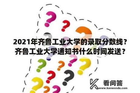 2021年齐鲁工业大学的录取分数线？齐鲁工业大学通知书什么时间发送？