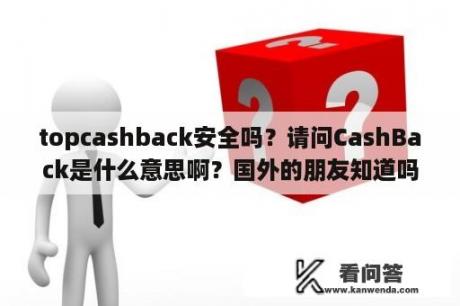 topcashback安全吗？请问CashBack是什么意思啊？国外的朋友知道吗？怎么查也查不到啊？能不能告诉我？谢谢？