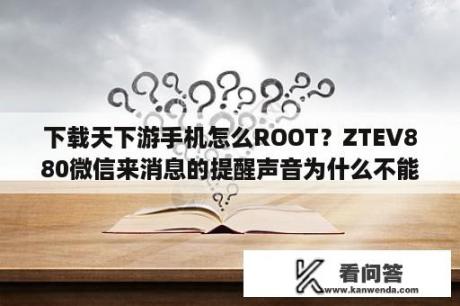 下载天下游手机怎么ROOT？ZTEV880微信来消息的提醒声音为什么不能改？