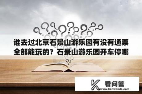 谁去过北京石景山游乐园有没有通票全部能玩的？石景山游乐园开车停哪个门方便？