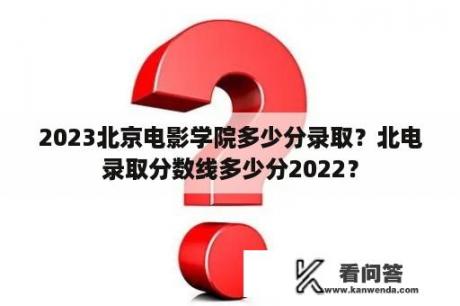 2023北京电影学院多少分录取？北电录取分数线多少分2022？