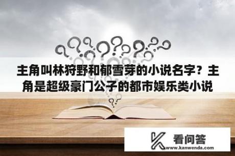 主角叫林狩野和郁雪芽的小说名字？主角是超级豪门公子的都市娱乐类小说？