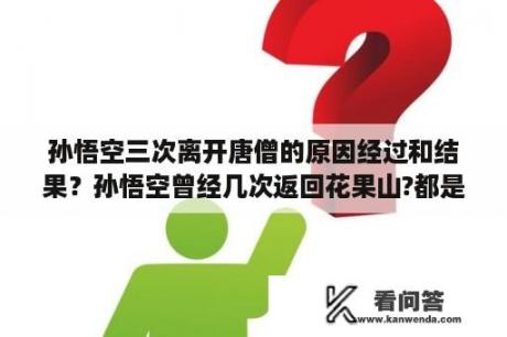 孙悟空三次离开唐僧的原因经过和结果？孙悟空曾经几次返回花果山?都是那几次？