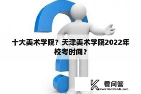 十大美术学院？天津美术学院2022年校考时间？