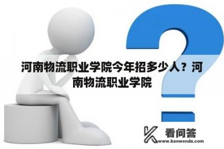 河南物流职业学院今年招多少人？河南物流职业学院