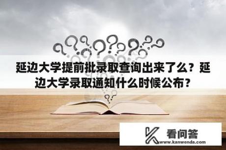 延边大学提前批录取查询出来了么？延边大学录取通知什么时候公布？