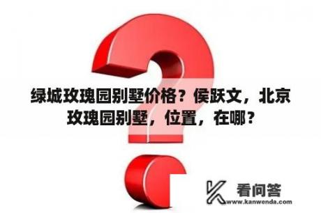 绿城玫瑰园别墅价格？侯跃文，北京玫瑰园别墅，位置，在哪？