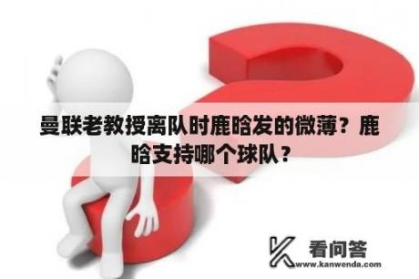 曼联老教授离队时鹿晗发的微薄？鹿晗支持哪个球队？