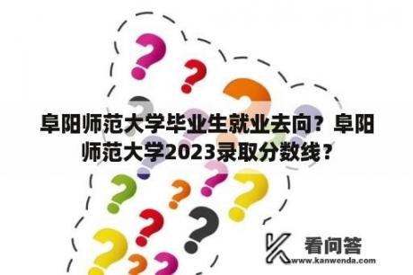 阜阳师范大学毕业生就业去向？阜阳师范大学2023录取分数线？