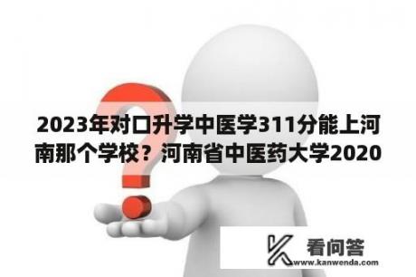 2023年对口升学中医学311分能上河南那个学校？河南省中医药大学2020河南理科分数线？