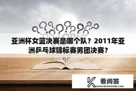 亚洲杯女篮决赛是哪个队？2011年亚洲乒乓球锦标赛男团决赛？