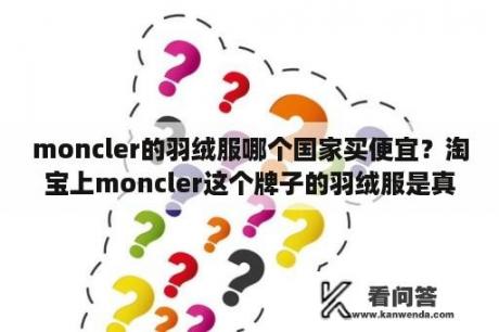 moncler的羽绒服哪个国家买便宜?淘宝上moncler这个牌子的羽绒服是真的吗? moncler的羽绒服哪个国家买便宜?淘宝上moncler这个牌子的羽绒服是真的吗?