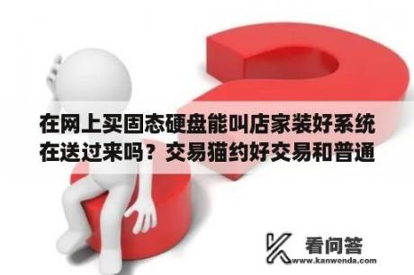 在网上买固态硬盘能叫店家装好系统在送过来吗？交易猫约好交易和普通交易的区别？