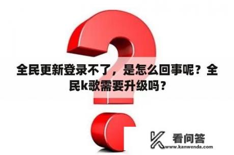 全民更新登录不了，是怎么回事呢？全民k歌需要升级吗？