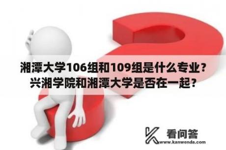 湘潭大学106组和109组是什么专业？兴湘学院和湘潭大学是否在一起？