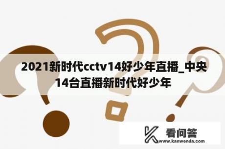  2021新时代cctv14好少年直播_中央14台直播新时代好少年