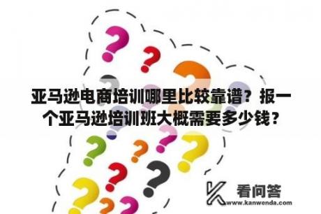 亚马逊电商培训哪里比较靠谱？报一个亚马逊培训班大概需要多少钱？