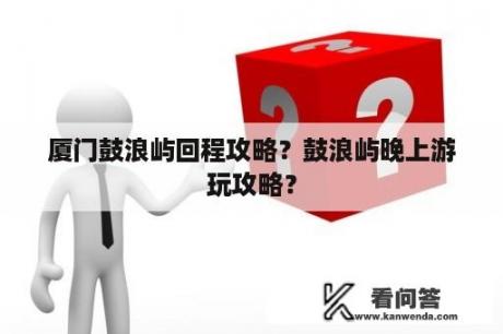 厦门鼓浪屿回程攻略？鼓浪屿晚上游玩攻略？