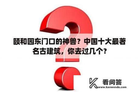 颐和园东门口的神兽？中国十大最著名古建筑，你去过几个？