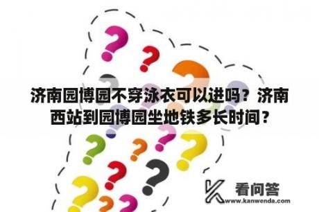 济南园博园不穿泳衣可以进吗？济南西站到园博园坐地铁多长时间？