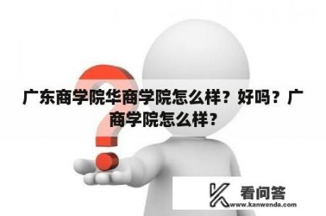 广东商学院华商学院怎么样？好吗？广商学院怎么样？