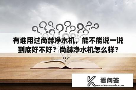 有谁用过尚赫净水机，能不能说一说到底好不好？尚赫净水机怎么样？