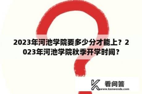 2023年河池学院要多少分才能上？2023年河池学院秋季开学时间？