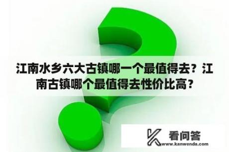 江南水乡六大古镇哪一个最值得去？江南古镇哪个最值得去性价比高？