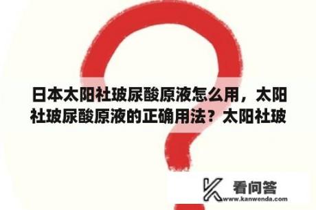 日本太阳社玻尿酸原液怎么用，太阳社玻尿酸原液的正确用法？太阳社玻尿酸