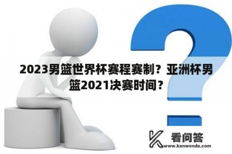 2023男篮世界杯赛程赛制？亚洲杯男篮2021决赛时间？