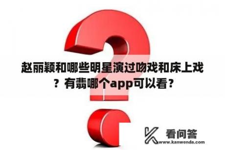 赵丽颖和哪些明星演过吻戏和床上戏？有翡哪个app可以看？