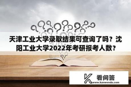 天津工业大学录取结果可查询了吗？沈阳工业大学2022年考研报考人数？