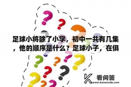 足球小将除了小学，初中一共有几集，他的顺序是什么？足球小子，在俱乐部踢球的那部叫什么名字？