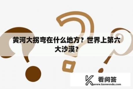 黄河大拐弯在什么地方？世界上第六大沙漠？