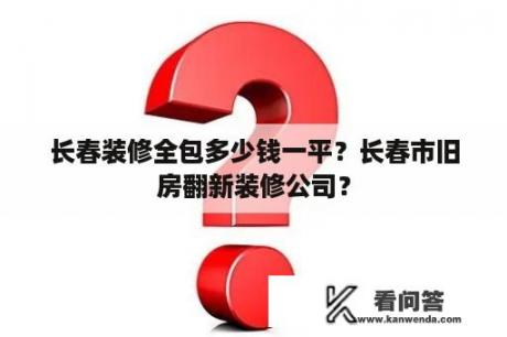 长春装修全包多少钱一平？长春市旧房翻新装修公司？