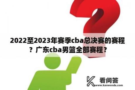 2022至2023年赛季cba总决赛的赛程？广东cba男篮全部赛程？