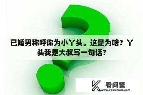 已婚男称呼你为小丫头。这是为啥？丫头我是大叔写一句话？