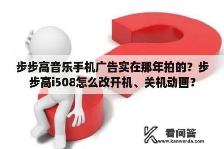 步步高音乐手机广告实在那年拍的？步步高i508怎么改开机、关机动画？