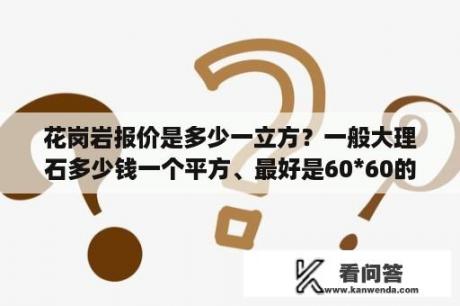 花岗岩报价是多少一立方？一般大理石多少钱一个平方、最好是60*60的？