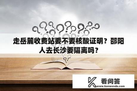 走岳麓收费站要不要核酸证明？邵阳人去长沙要隔离吗？