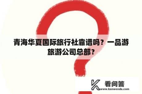 青海华夏国际旅行社靠谱吗？一品游旅游公司总部？