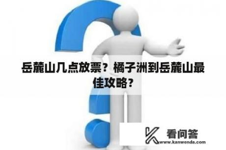 岳麓山几点放票？橘子洲到岳麓山最佳攻略？