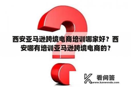 西安亚马逊跨境电商培训哪家好？西安哪有培训亚马逊跨境电商的？