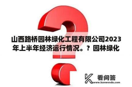 山西路桥园林绿化工程有限公司2023年上半年经济运行情况。？园林绿化工程怎么接活？