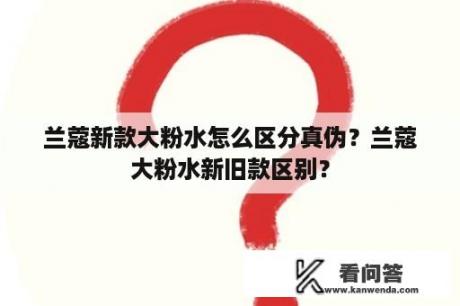 兰蔻新款大粉水怎么区分真伪？兰蔻大粉水新旧款区别？