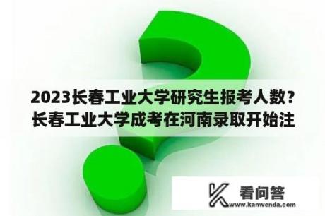 2023长春工业大学研究生报考人数？长春工业大学成考在河南录取开始注册了吗？